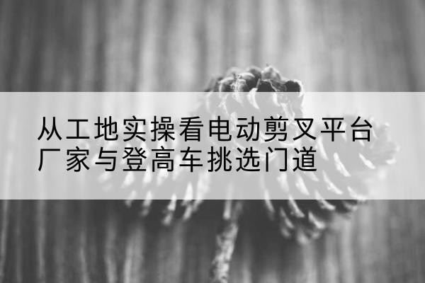 昌邑电动剪叉升降平台厂家-从工地实操看电动剪叉平台厂家与登高车挑选门道